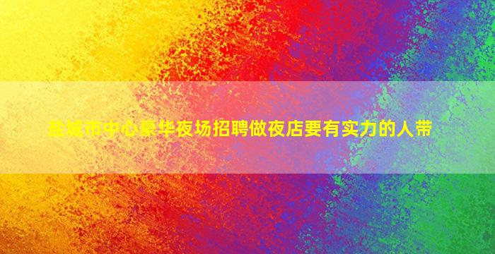 盐城市中心豪华夜场招聘做夜店要有实力的人带